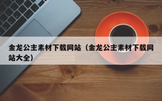 张北金龙公主素材下载网站（金龙公主素材下载网站大全）