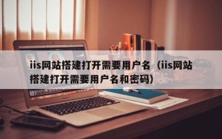 张北iis网站搭建打开需要用户名（iis网站搭建打开需要用户名和密码）