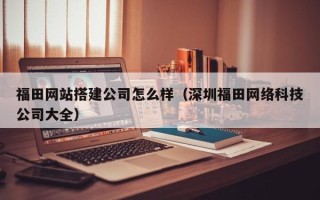 张北福田网站搭建公司怎么样（深圳福田网络科技公司大全）