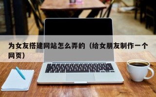 张北为女友搭建网站怎么弄的（给女朋友制作一个网页）